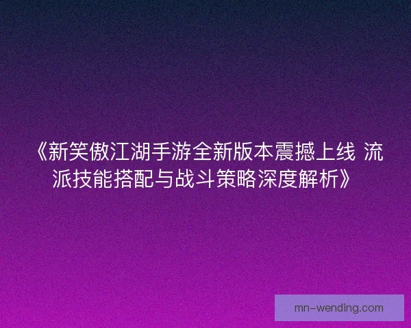 《新笑傲江湖手游全新版本震撼上线 流派技能搭配与战斗策略深度解析》