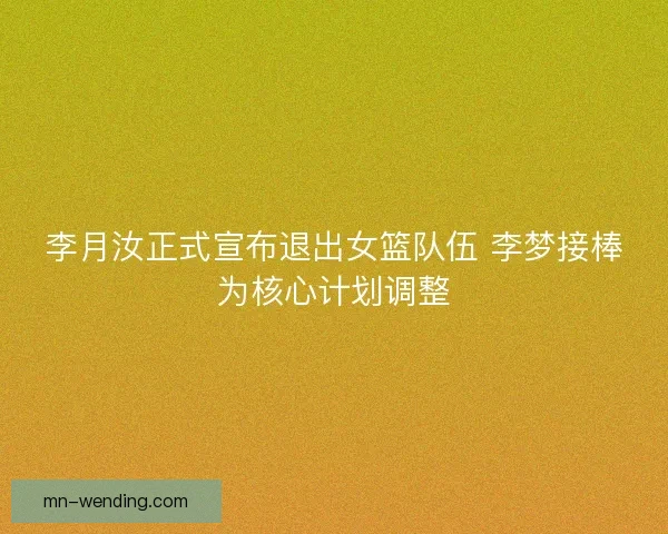 李月汝正式宣布退出女篮队伍 李梦接棒为核心计划调整