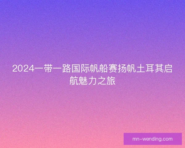 2024一带一路国际帆船赛扬帆土耳其启航魅力之旅