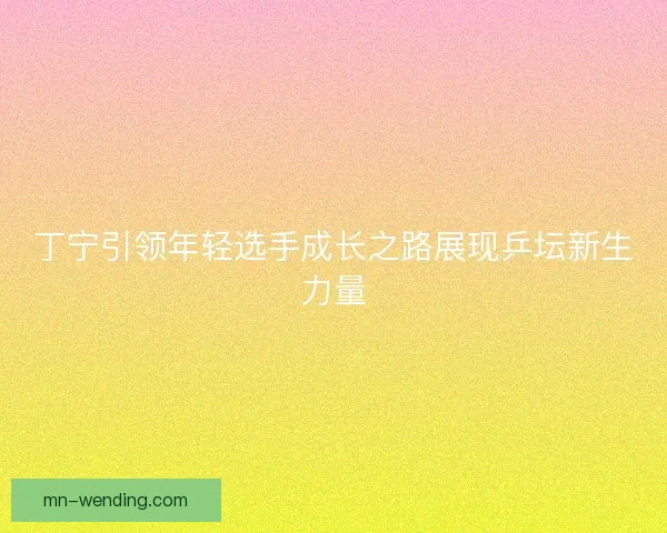 丁宁引领年轻选手成长之路展现乒坛新生力量