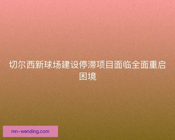 切尔西新球场建设停滞项目面临全面重启困境