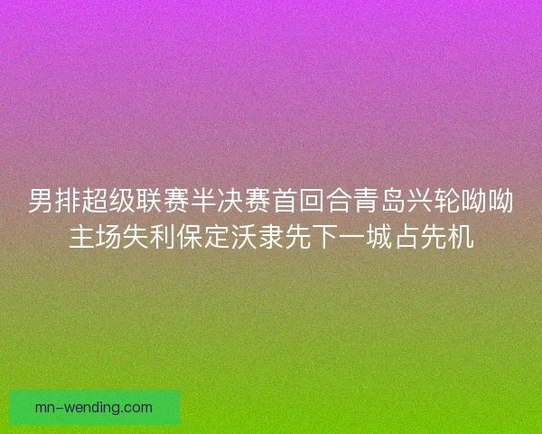 男排超级联赛半决赛首回合青岛兴轮呦呦主场失利保定沃隶先下一城占先机