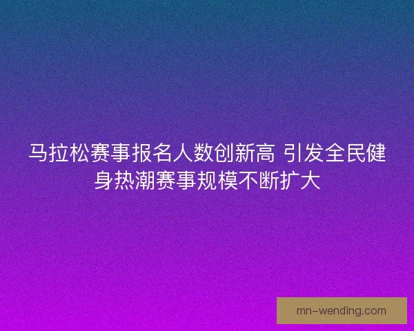 马拉松赛事报名人数创新高 引发全民健身热潮赛事规模不断扩大