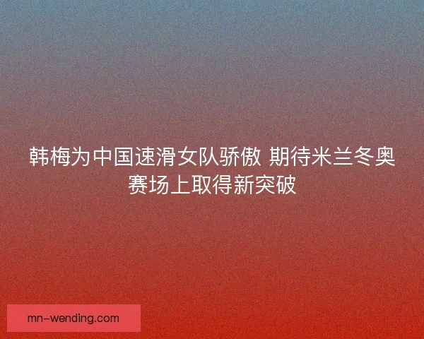 韩梅为中国速滑女队骄傲 期待米兰冬奥赛场上取得新突破