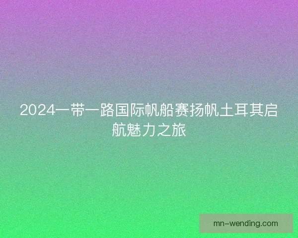 2024一带一路国际帆船赛扬帆土耳其启航魅力之旅 2024一带一路国际帆船赛扬帆土耳其启航魅力之旅