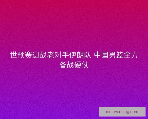 世预赛迎战老对手伊朗队 中国男篮全力备战硬仗